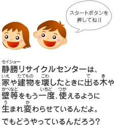 静勝リサイクルセンターは、家や建物を壊したときに出る木や壁をもう一度、使えるように生まれ変わらせているんだよ。でもどうやっているんだろう？